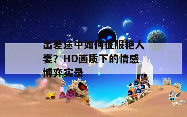 出差途中如何征服艷人妻？HD畫質下的情感博弈實錄