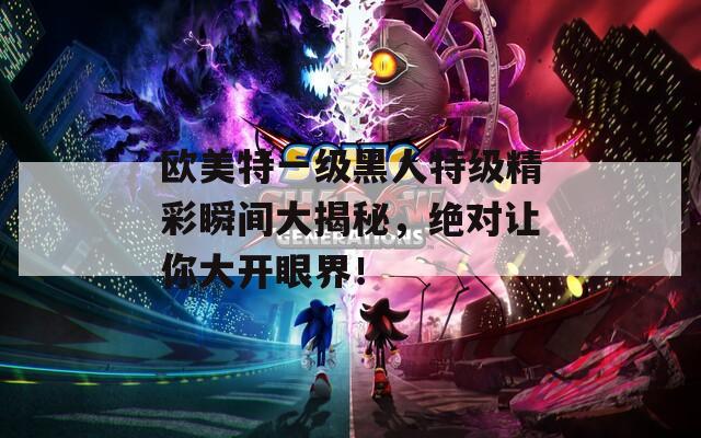 歐美特一級黑人特級精彩瞬間大揭秘，絕對讓你大開眼界！