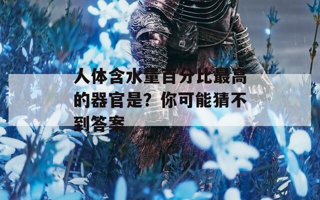 人體含水量百分比最高的器官是？你可能猜不到答案