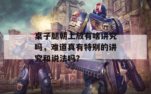 桌子腿朝上放有啥講究嗎，難道真有特別的講究和說法嗎？
