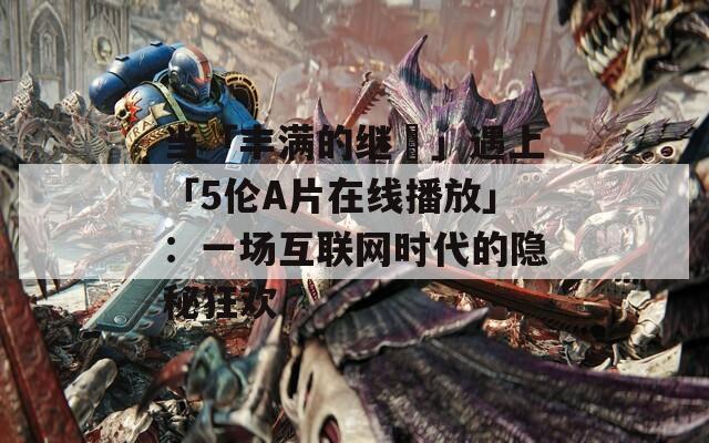 當(dāng)「豐滿的繼牳」遇上「5倫A片在線播放」：一場(chǎng)互聯(lián)網(wǎng)時(shí)代的隱秘狂歡