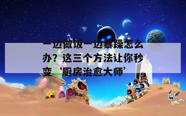 一邊做飯一邊暴躁怎么辦？這三個方法讓你秒變‘廚房治愈大師’