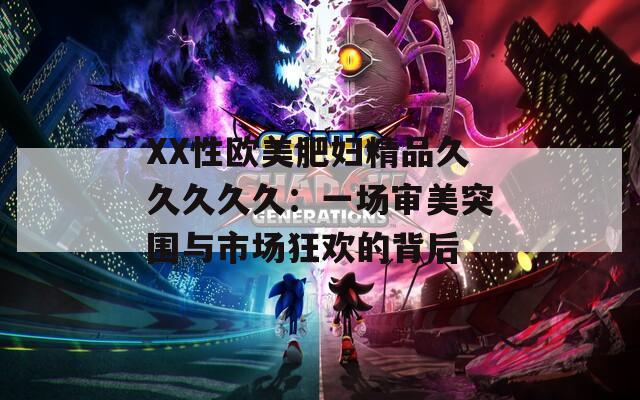 XX性歐美肥婦精品久久久久久：一場(chǎng)審美突圍與市場(chǎng)狂歡的背后