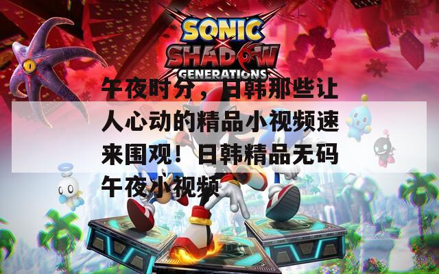 午夜時分，日韓那些讓人心動的精品小視頻速來圍觀！日韓精品無碼午夜小視頻