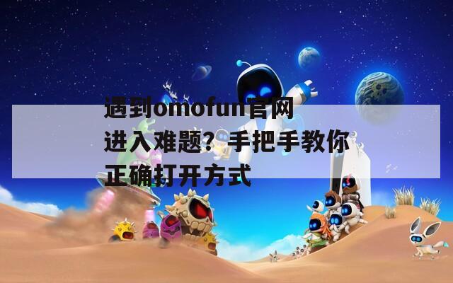 遇到omofun官網(wǎng)進(jìn)入難題？手把手教你正確打開(kāi)方式