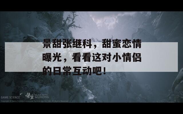 景甜張繼科，甜蜜戀情曝光，看看這對小情侶的日?；影?！