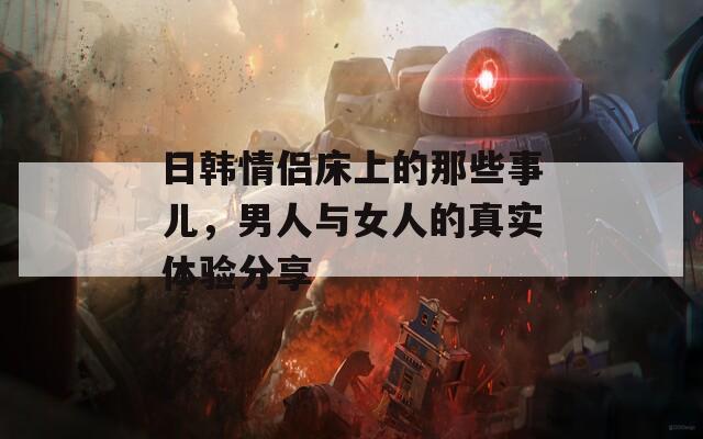 日韓情侶床上的那些事兒，男人與女人的真實(shí)體驗(yàn)分享