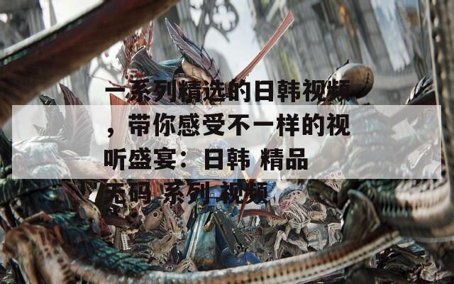 一系列精選的日韓視頻，帶你感受不一樣的視聽盛宴：日韓 精品 無碼 系列 視頻