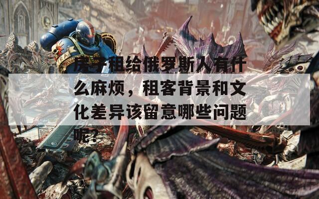 房子租給俄羅斯人有什么麻煩，租客背景和文化差異該留意哪些問題呢？