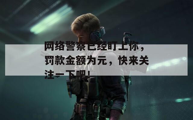 網(wǎng)絡(luò)警察已經(jīng)盯上你，罰款金額為元，快來(lái)關(guān)注一下吧！
