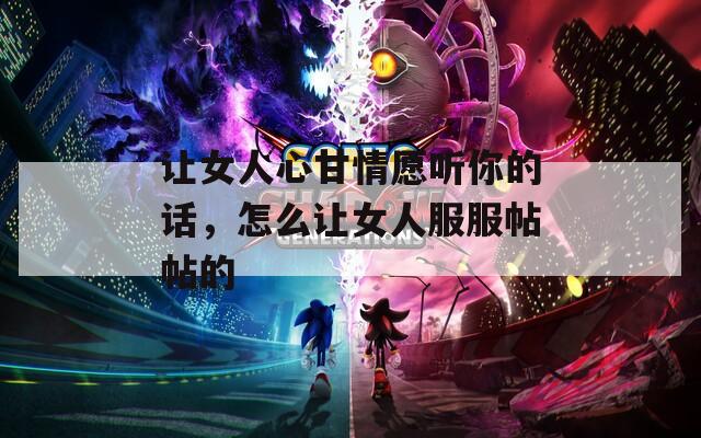 讓女人心甘情愿聽你的話，怎么讓女人服服帖帖的