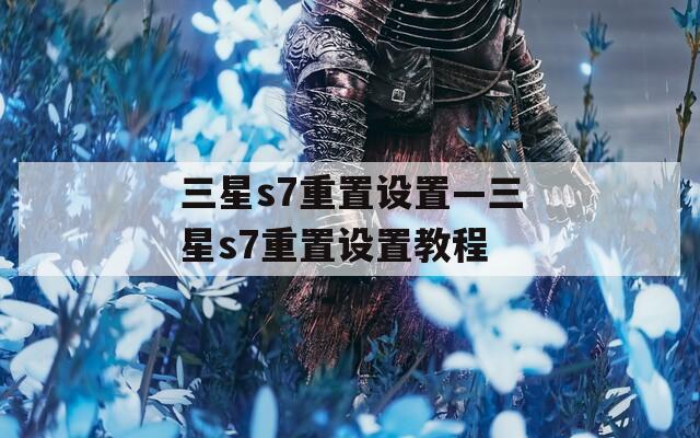 三星s7重置設(shè)置—三星s7重置設(shè)置教程