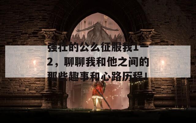 強(qiáng)壯的公么征服我1一2，聊聊我和他之間的那些趣事和心路歷程！