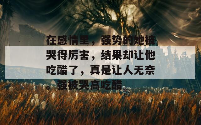 在感情里，強(qiáng)勢(shì)的她被哭得厲害，結(jié)果卻讓他吃醋了，真是讓人無(wú)奈。強(qiáng)被哭高吃醋