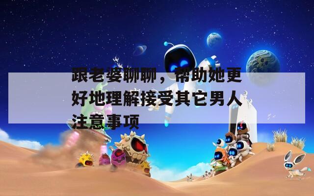 跟老婆聊聊，幫助她更好地理解接受其它男人注意事項(xiàng)