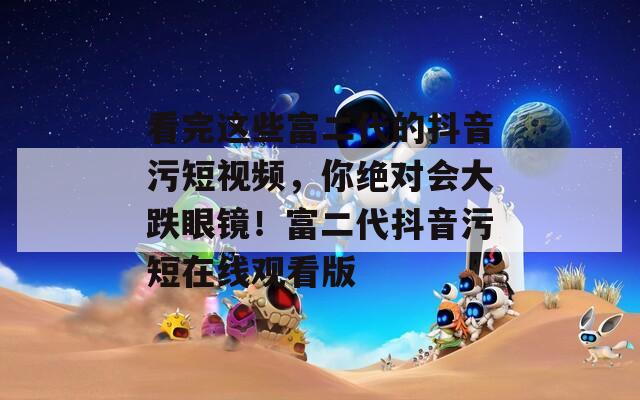 看完這些富二代的抖音污短視頻，你絕對會大跌眼鏡！富二代抖音污短在線觀看版