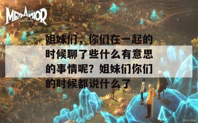 姐妹們，你們在一起的時候聊了些什么有意思的事情呢？姐妹們你們的時候都說什么了