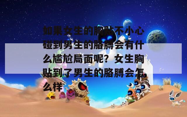 如果女生的胸貼不小心碰到男生的胳膊會有什么尷尬局面呢？女生胸貼到了男生的胳膊會怎么樣