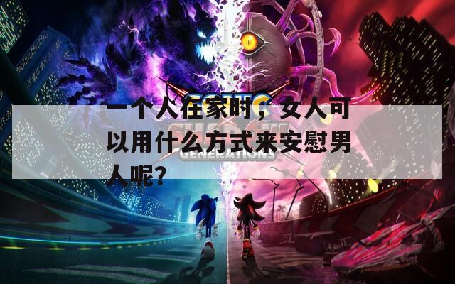 一個人在家時，女人可以用什么方式來安慰男人呢？