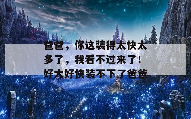 爸爸，你這裝得太快太多了，我看不過來了！好大好快裝不下了爸爸