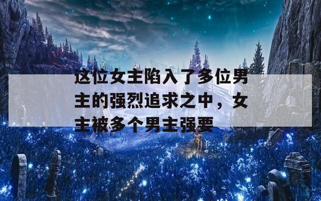 這位女主陷入了多位男主的強烈追求之中，女主被多個男主強要