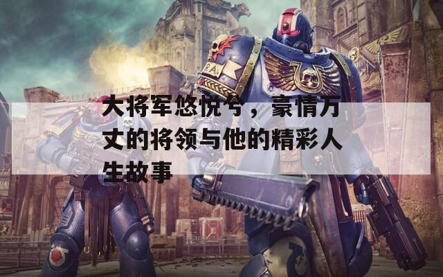 大將軍悠悅兮，豪情萬(wàn)丈的將領(lǐng)與他的精彩人生故事