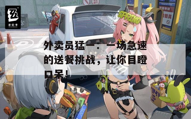 外賣員猛一：一場急速的送餐挑戰(zhàn)，讓你目瞪口呆！
