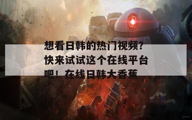 想看日韓的熱門視頻？快來試試這個在線平臺吧！在線日韓大香蕉