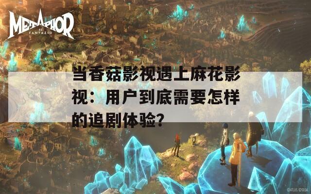 當(dāng)香菇影視遇上麻花影視：用戶到底需要怎樣的追劇體驗(yàn)？