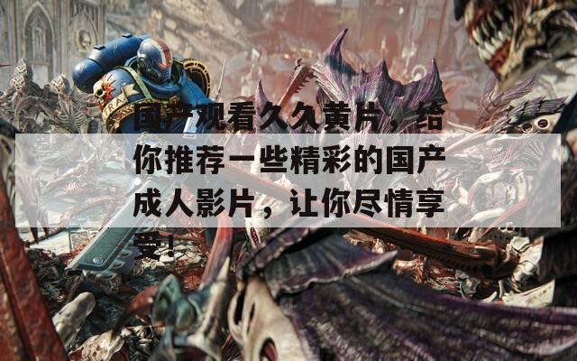國產(chǎn)觀看久久黃片，給你推薦一些精彩的國產(chǎn)成人影片，讓你盡情享受！