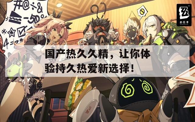國產(chǎn)熱久久精，讓你體驗持久熱愛新選擇！