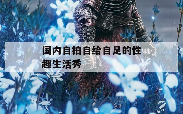 國(guó)內(nèi)自拍自給自足的性趣生活秀