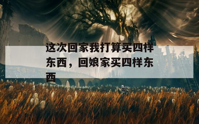 這次回家我打算買四樣?xùn)|西，回娘家買四樣?xùn)|西