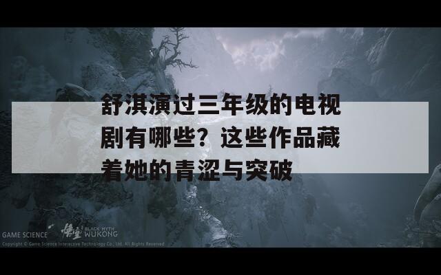 舒淇演過三年級(jí)的電視劇有哪些？這些作品藏著她的青澀與突破
