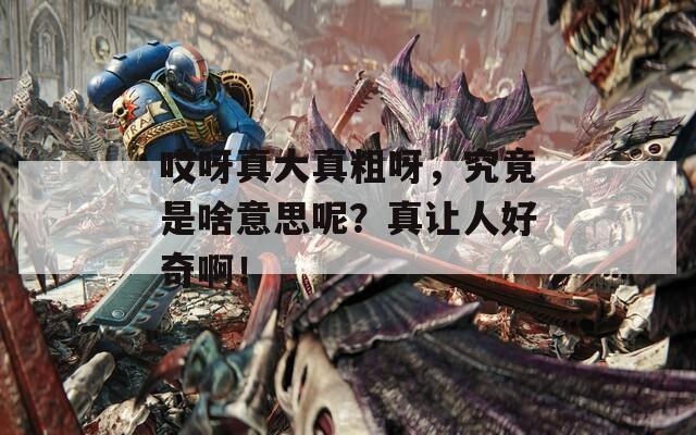 哎呀真大真粗呀，究竟是啥意思呢？真讓人好奇??！