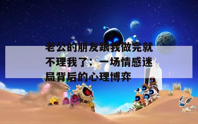 老公的朋友跟我做完就不理我了：一場情感迷局背后的心理博弈