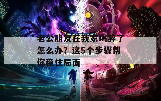 老公朋友在我家喝醉了怎么辦？這5個步驟幫你穩(wěn)住局面