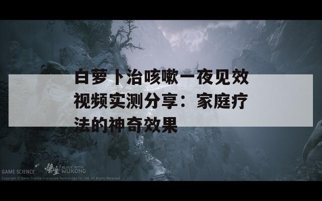 白蘿卜治咳嗽一夜見效視頻實(shí)測(cè)分享：家庭療法的神奇效果
