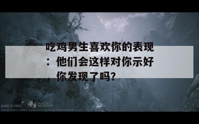 吃雞男生喜歡你的表現(xiàn)：他們會(huì)這樣對(duì)你示好，你發(fā)現(xiàn)了嗎？