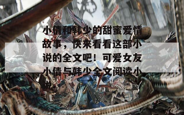 小倩和韓少的甜蜜愛情故事，快來看看這部小說的全文吧！可愛女友小倩與韓少全文閱讀小說