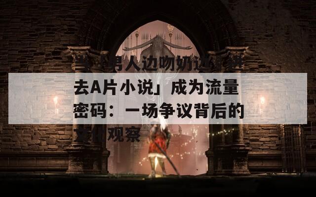 當(dāng)「男人邊吻奶邊挵進去A片小說」成為流量密碼：一場爭議背后的文化觀察