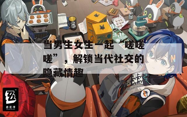 當男生女生一起“嗟嗟嗟”，解鎖當代社交的隱藏情趣