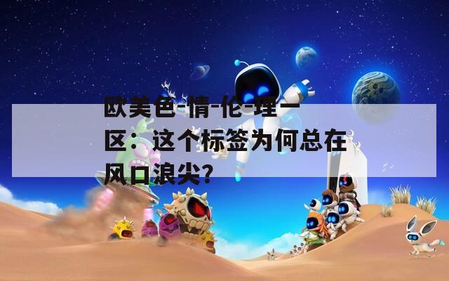歐美色-情-倫-理一區(qū)：這個(gè)標(biāo)簽為何總在風(fēng)口浪尖？
