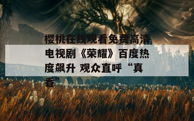 櫻桃在線觀看免費(fèi)高清電視劇《榮耀》百度熱度飆升 觀眾直呼“真香”