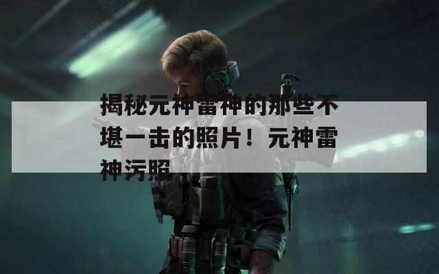 揭秘元神雷神的那些不堪一擊的照片！元神雷神污照