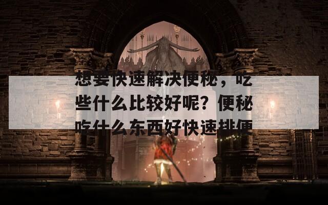 想要快速解決便秘，吃些什么比較好呢？便秘吃什么東西好快速排便