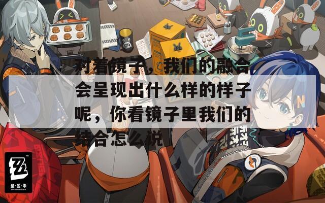 對著鏡子，我們的融合會呈現(xiàn)出什么樣的樣子呢，你看鏡子里我們的結(jié)合怎么說