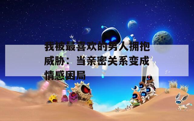 我被最喜歡的男人擁抱威脅：當親密關系變成情感困局