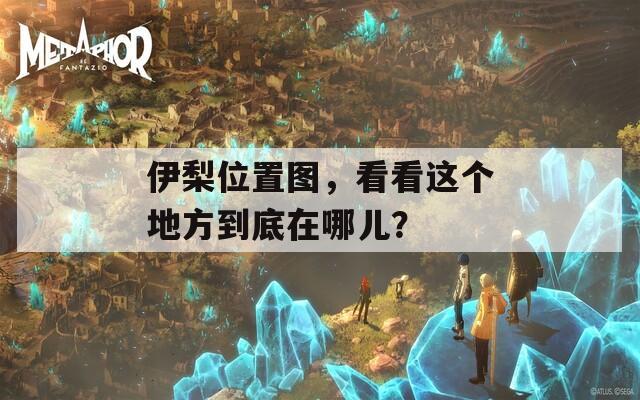伊梨位置圖，看看這個(gè)地方到底在哪兒？
