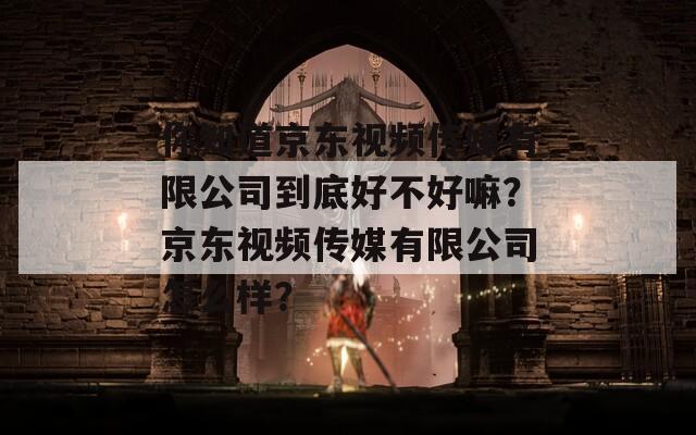 你知道京東視頻傳媒有限公司到底好不好嘛？京東視頻傳媒有限公司怎么樣？